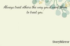 Always treat others the way you’d want them to treat you’.