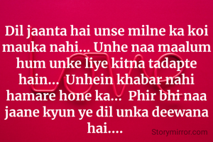 Dil jaanta hai unse milne ka koi mauka nahi... Unhe naa maalum hum unke liye kitna tadapte hain...  Unhein khabar nahi hamare hone ka...  Phir bhi naa jaane kyun ye dil unka deewana hai.... 