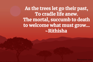 As the trees let go their past,
To cradle life anew.
The mortal, succumb to death
to welcome what must grow...
~Rithisha 