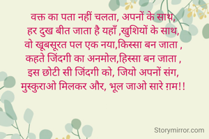 वक्त का पता नहीं चलता, अपनों के साथ, 
हर दुख बीत जाता है यहाँ ,खुशियों के साथ, 
वो खूबसूरत पल एक नया,किस्सा बन जाता , 
कहते जिंदगी का अनमोल,हिस्सा बन जाता , 
इस छोटी सी जिंदगी को, जियो अपनों संग, 
मुस्कुराओ मिलकर और, भूल जाओ सारे ग़म!! 