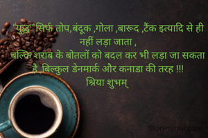 "युद्ध" सिर्फ तोप,बंदूक ,गोला ,बारूद ,टैंक इत्यादि से ही नहीं लड़ा जाता ,
बल्कि शराब के बोतलों को बदल कर भी लड़ा जा सकता है ,बिल्कुल डेनमार्क और कनाडा की तरह !!!
श्रिया शुभम् 