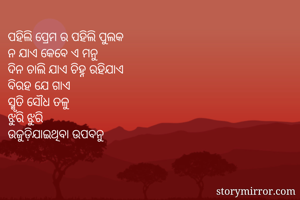 ପହିଲି ପ୍ରେମ ର ପହିଲି ପୁଲକ 
ନ ଯାଏ କେବେ ଏ ମନୁ 
ଦିନ ଚାଲି ଯାଏ ଚିହ୍ନ ରହିଯାଏ 
ବିରହ ଯେ ଗାଏ 
ସ୍ମୃତି ସୌଧ ତଳୁ 
ଝୁରି ଝୁରି 
ଉଜୁଡ଼ିଯାଇଥିବା ଉପବନୁ 

