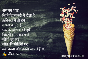 असंभव शब्‍द
सिर्फ डिक्‍शनरी में होता है
हक़ीकत में तो हम
लड़ना जानते हैं
एक कोशिश करते हुये
जिंदगी को पराज़य से
कोसों दूर कर
जीत की सीढि़यों पर
बस चढ़ना औ’ चढ़ना जानते हैं !!
✍️ सीमा  'सदा'