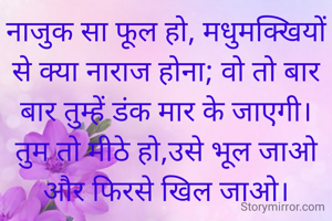नाजुक सा फूल हो, मधुमक्खियों से क्या नाराज होना; वो तो बार बार तुम्हें डंक मार के जाएगी। तुम तो मीठे हो,उसे भूल जाओ और फिरसे खिल जाओ।