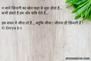 न जाने ज़िन्दगी का खेल कहा से शुरू होता है...
कभी हंसते हैं हम ओर कबि रोते है...

इस सफर मे जीना तो है.., क्यूंकि जीना / जीतना ही ज़िन्दगी है ! 
© Divya b c