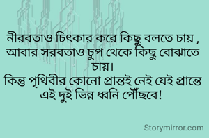 নীরবতাও চিৎকার করে কিছু বলতে চায় ,
আবার সরবতাও চুপ থেকে কিছু বোঝাতে চায়।
কিন্তু পৃথিবীর কোনো প্রান্তই নেই যেই প্রান্তে এই দুই ভিন্ন ধ্বনি পৌঁছবে! 