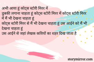 अभी आया हूं कोट्स स्टोरी मिरर में
डुबकी लगाना चाहता हूं कोट्स स्टोरी मिरर में कोट्स स्टोरी मिरर में मैं भी देखना चाहता हूं
कोट्स स्टोरी मिरर से मैं भी देखना चाहता हूं उस आईने को मैं भी देखना चाहता हूं 
उस आईने से जहां लेखक कवियों का शहर दिख जाता है
