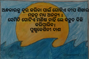 ଅନ୍ଧକାରକୁ ଦୂର କରିବା ପାଇଁ ଗୋଟିଏ ଦୀପ ଶିଖାର ମହତ୍ୱ ମଧ୍ୟ ଅନନ୍ୟ ।
ସେମିତି ଗୋଟିଏ ମଣିଷ ଚାହିଁ ଲେ ବହୁତ କିଛି କରିପାରିବ।
ପୁଷ୍ପକେଶିନୀ ଦାଶ