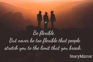 Be flexible. But never be too flexible that people stretch you to the limit that you break. 