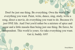 Don't be just one thing. Be everything. Own the world. Do everything you want. Paint, write, dance, sing, study, write a song, direct a movie, do everything you want to do. Because it's just ONE life. And I bet you'd rather be a mixture of spice and sugar and a little masala than being just one thing. Be fierce, be independent. This world is yours. Go take everything you want. Get it, buddy. GO!