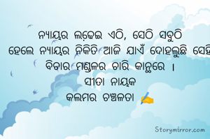 ନ୍ୟାୟର ଲଢେ଼ଇ ଏଠି, ସେଠି ସବୁଠି
ହେଲେ ନ୍ୟାୟର ନିକିତି ଆଜି ଯାଏଁ ଦୋହଲୁଛି ସେହି ବିଚାର ମଣ୍ଡଳର ଚାରି କାନ୍ଥରେ ।
ସୀତା ନାୟକ
କଲମର ଚଞ୍ଚଳତା ✍️
