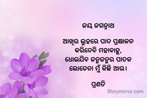 ଜୟ ଜଗନ୍ନାଥ

ଆଖିର ଲୁହରେ ପାଦ ପ୍ରକ୍ଷାଳନ
କରିଦେବି ମହାବାହୁ,
ଧୋଇଯିବ ଜନ୍ମଜନ୍ମର ପାତକ
ଲୋଡେନା ମୁଁ କିଛି ଆଉ।

ପ୍ରଣତି