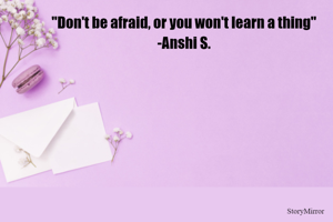 "Don't be afraid, or you won't learn a thing"
-Anshi S.