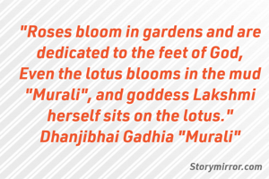 "Roses bloom in gardens and are dedicated to the feet of God,
Even the lotus blooms in the mud
"Murali", and goddess Lakshmi herself sits on the lotus."
Dhanjibhai Gadhia "Murali"