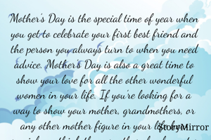 Mother’s Day is the special time of year when you get to celebrate your first best friend and the person you always turn to when you need advice. Mother’s Day is also a great time to show your love for all the other wonderful women in your life. If you’re looking for a way to show your mother, grandmothers, or any other mother figure in your life how special you think they are, these lovely quotes