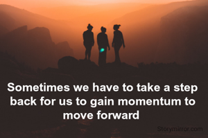 Sometimes we have to take a step back for us to gain momentum to move forward 