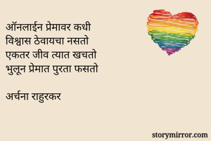 ऑनलाईन प्रेमावर कधी
विश्वास ठेवायचा नसतो
एकतर जीव त्यात खचतो
भुलून प्रेमात पुरता फसतो

अर्चना राहुरकर