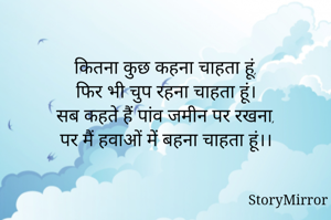 कितना कुछ कहना चाहता हूं,
फिर भी चुप रहना चाहता हूं।
सब कहते हैं पांव जमीन पर रखना,
पर मैं हवाओं में बहना चाहता हूं।।