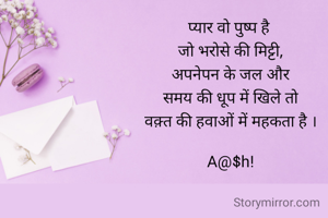 प्यार वो पुष्प है 
जो भरोसे की मिट्टी,
अपनेपन के जल और
समय की धूप में खिले तो
वक़्त की हवाओं में महकता है ।

A@$h!