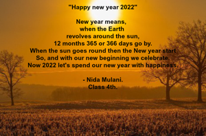 "Happy new year 2022"

New year means,  
when the Earth 
revolves around the sun,
12 months 365 or 366 days go by.
When the sun goes round then the New year start
So, and with our new beginning we celebrate.
Now 2022 let's spend our new year with happiness.

- Nida Mulani.
Class 4th.