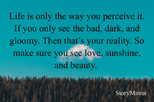 Life is only the way you perceive it. If you only see the bad, dark, and gloomy. Then that’s your reality. So make sure you see love, sunshine, and beauty. 