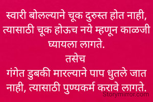 स्वारी बोलल्याने चूक दुरुस्त होत नाही, त्यासाठी चूक होऊच नये म्हणून काळजी घ्यायला लागते.
तसेच 
गंगेत डुबकी मारल्याने पाप धुतले जात नाही, त्यासाठी पुण्यकर्म करावे लागते.