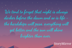 We tend to forget that night is always darker before the dawn and so is life - the hardships will pass, everything will get better and the sun will shine brighter than ever. 