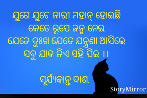 ଯୁଗେ ଯୁଗେ ନାରୀ ମହାନ୍ ହୋଇଛି
କେତେ ରୂପେ ଜନ୍ମ ନେଇ
ଯେତେ ଦୁଃଖ ଯେତେ ଯନ୍ତ୍ରଣା ଆସିଲେ
ସବୁ ଯାକ ନିଏ ସହି ପିଇ ।।

ସୂର୍ଯ୍ୟକାନ୍ତ ଦାଶ.