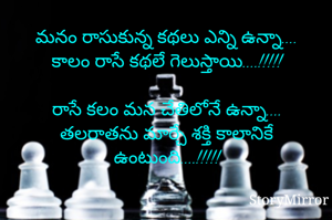 మనం రాసుకున్న కథలు ఎన్ని ఉన్నా....
కాలం రాసే కథలే గెలుస్తాయి....!!!!!

రాసే కలం మన చేతిలోనే ఉన్నా....
తలరాతను మార్చే శక్తి కాలానికే ఉంటుంది....!!!!!
