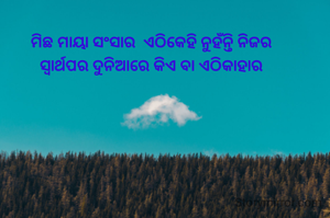 

ମିଛ ମାୟା ସଂସାର  ଏଠିକେହି ନୁହଁନ୍ତି ନିଜର
ସ୍ଵାର୍ଥପର ଦୁନିଆରେ କିଏ ବା ଏଠିକାହାର

