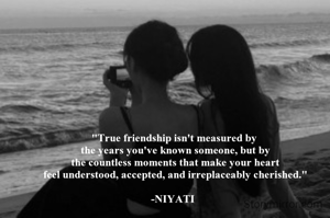"True friendship isn't measured by
 the years you've known someone, but by
 the countless moments that make your heart
 feel understood, accepted, and irreplaceably cherished."

-NIYATI 
