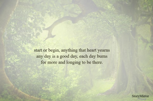 start or begin, anything that heart yearns
any day is a good day, each day burns
for more and longing to be there.

