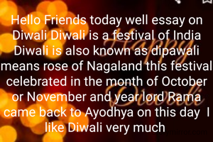 Hello Friends today well essay on Diwali Diwali is a festival of India Diwali is also known as dipawali means rose of Nagaland this festival celebrated in the month of October or November and year lord Rama came back to Ayodhya on this day  I like Diwali very much 