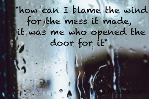 "how can I blame the wind for the mess it made, 
it was me who opened the door for it" 
