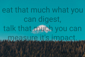 eat that much what you can digest,
talk that much you can
measure it's impact.
