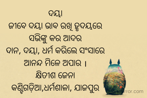 ଦୟା
ଜୀବେ ଦୟା ଭାବ ରଖି ହୃଦୟରେ
ସଭିଙ୍କୁ କର ଆଦର
ଦାନ, ଦୟା, ଧର୍ମ କରିଲେ ସଂସାରେ
ଆନନ୍ଦ ମିଳେ ଅପାର ।
କ୍ଷିତୀଶ ଜେନା
କଣ୍ଟିଗଡ଼ିଆ,ଧର୍ମଶାଳା, ଯାଜପୁର