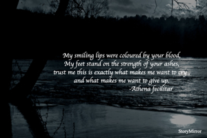 My smiling lips were coloured by your blood,
My feet stand on the strength of your ashes,
trust me this is exactly what makes me want to cry ,
and what makes me want to give up.
                                 -Athena fecilitar