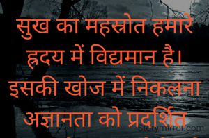 सुख का महस्रोत हमारे ह्रदय में विद्यमान है।इसकी खोज में निकलना अज्ञानता को प्रदर्शित करता है। सुख कोई मूर्त वस्तु नहीं है जिसे हासिल किया जा सके, छीना जा सके या खोया जा सके। सुख ह्रदय का भाव है जिसे हर परिस्थिति में अनुभव किया जा सकता है।आवश्यकता इस भाव कोआत्मसात करने के लिये पारखी दृष्टिकोण की है।।                     