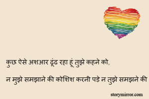 कुछ ऐसे अशआर ढूंढ रहा हूं तुझे कहने को,

न मुझे समझाने की कोशिश करनी पड़े न तुझे समझने की

