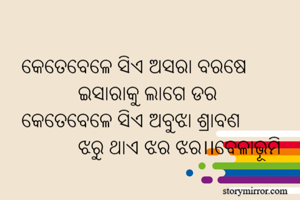 କେତେବେଳେ ସିଏ ଅସରା ବରଷେ 
           ଇସାରାକୁ ଲାଗେ ଡର 
କେତେବେଳେ ସିଏ ଅବୁଝା ଶ୍ରାବଣ
           ଝରୁ ଥାଏ ଝର ଝର।।ବେଳାଭୂମି
