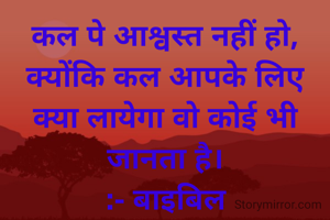 कल पे आश्वस्त नहीं हो, क्योंकि कल आपके लिए क्या लायेगा वो कोई भी जानता है।
:- बाइबिल