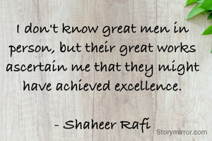 I don't know great men in person, but their great works ascertain me that they might have achieved excellence.

- Shaheer Rafi