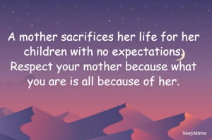 A mother sacrifices her life for her children with no expectations. Respect your mother because what you are is all because of her.