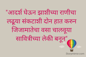 "आदर्श घेऊन झाशीच्या राणीचा 
लढूया संकटाशी दोन हात करुन जिजामातेचा वसा चालवूया
सावित्रीच्या लेकी बनून"
