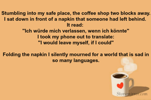 Stumbling into my safe place, the coffee shop two blocks away. I sat down in front of a napkin that someone had left behind. 
It read: 
"Ich würde mich verlassen, wenn ich könnte"
I took my phone out to translate:
"I would leave myself, if I could"

Folding the napkin I silently mourned for a world that is sad in so many languages.
