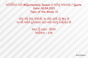 સ્ટોરીમિરર માટે #Quotesdaily Season 2 માટેનું અવતરણ / Quote
Date:.30.04.2021
Topic of the Week: મા

હોય ગમે તેવા સંજોગો, મા હોય સાથે તો જીત છે
મા થી વધીને દુનિયામાં કાંઈ નથી એટલું નિશ્ર્ચીત છે

ભરત ડી ઠક્કર ‘ સૌરભ’
ગાંધીધામ – કચ્છ

