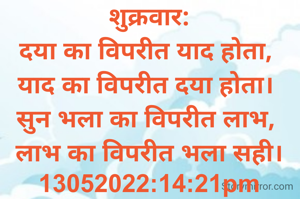 शुक्रवार:
दया का विपरीत याद होता, 
याद का विपरीत दया होता। 
सुन भला का विपरीत लाभ, 
लाभ का विपरीत भला सही।
13052022:14:21pm