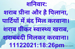शनिवार:
शराब पीना और है पिलाना, 
पार्टियों में बंद मिल करवाना। 
शराब पीकर स्वास्थ्य खराब, 
शराबबंदी मिलकर करवाना। 
11122021:18:26pm