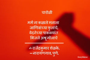          चारोळी 

मर्म ना कळाले मनाला
जाणिवांच्या फुलांचे,
वेदनेच्या पाकळ्यांत
भिजले अश्रू मोलाचे
----------------------------------
✍️ राजेंद्रकुमार शेळके.
-- नारायणगाव, पुणे.