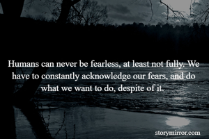 Humans can never be fearless, at least not fully. We have to constantly acknowledge our fears, and do what we want to do, despite of it. 